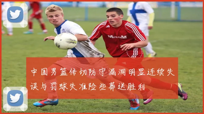 中国男篮传切防守漏洞明显连续失误与罚球失准险些葬送胜利