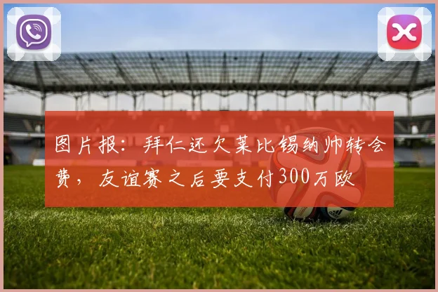 图片报：拜仁还欠莱比锡纳帅转会费，友谊赛之后要支付300万欧