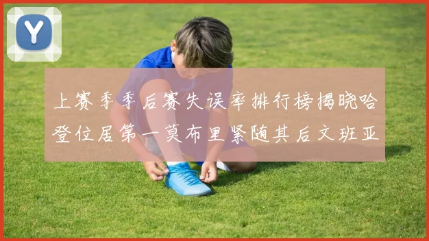 上赛季季后赛失误率排行榜揭晓哈登位居第一莫布里紧随其后文班亚马表现不俗