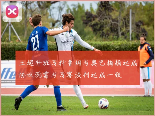 土超升班马科鲁姆与奥巴梅扬达成协议现需与马赛谈判达成一致