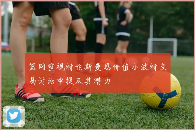 篮网重视特伦斯曼恩价值小波特交易讨论中提及其潜力