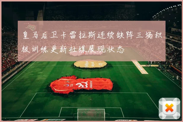 皇马后卫卡雷拉斯连续缺阵三场积极训练更新社媒展现状态