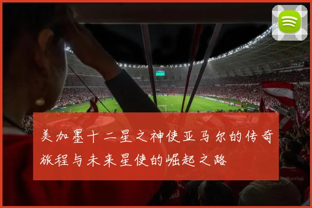 美加墨十二星之神使亚马尔的传奇旅程与未来星使的崛起之路