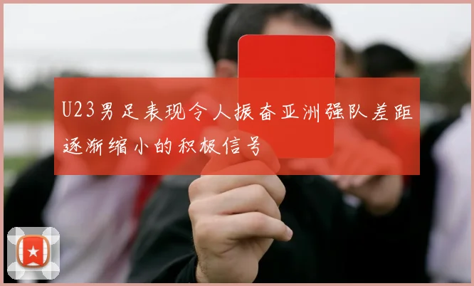 U23男足表现令人振奋亚洲强队差距逐渐缩小的积极信号