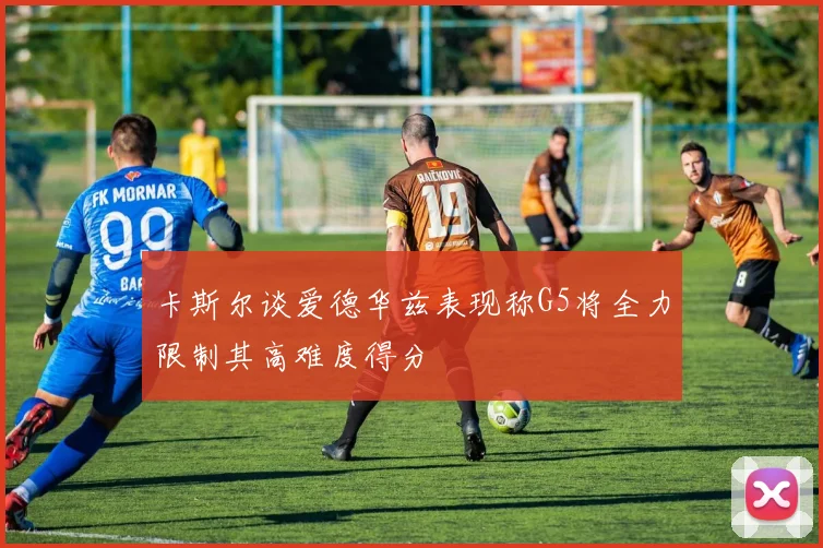 卡斯尔谈爱德华兹表现称G5将全力限制其高难度得分