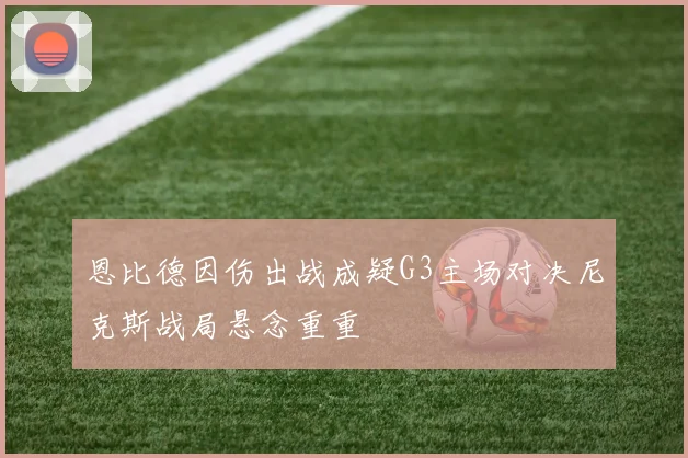 恩比德因伤出战成疑G3主场对决尼克斯战局悬念重重