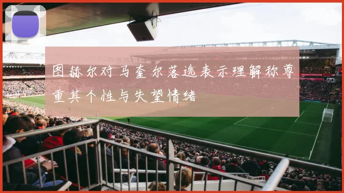 图赫尔对马奎尔落选表示理解称尊重其个性与失望情绪