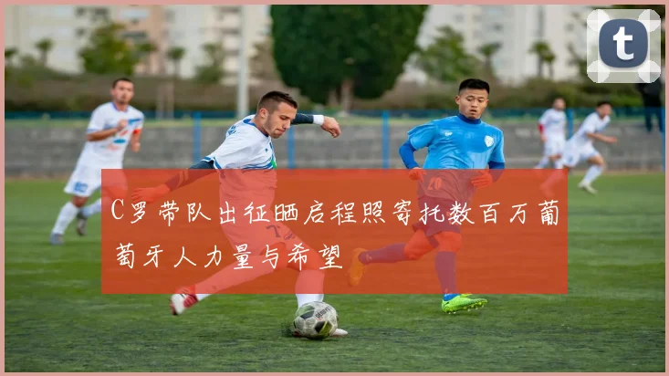 C罗带队出征晒启程照寄托数百万葡萄牙人力量与希望