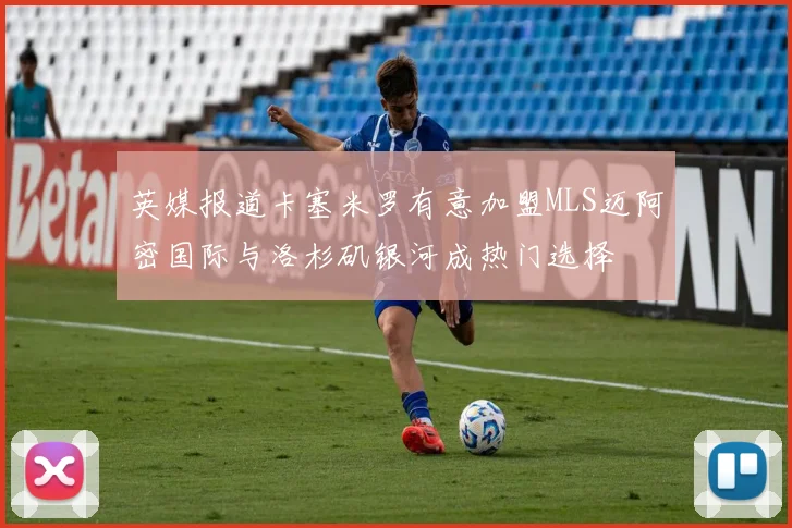 英媒报道卡塞米罗有意加盟MLS迈阿密国际与洛杉矶银河成热门选择