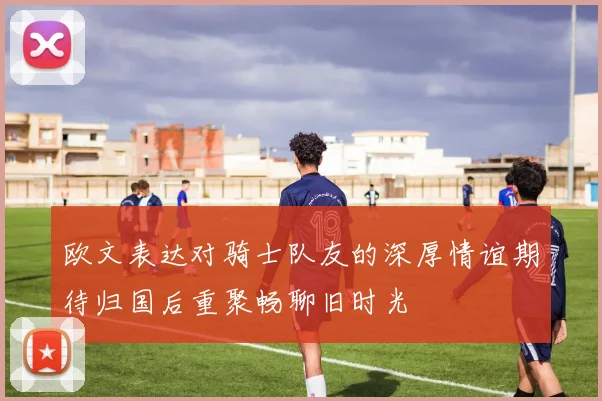 欧文表达对骑士队友的深厚情谊期待归国后重聚畅聊旧时光