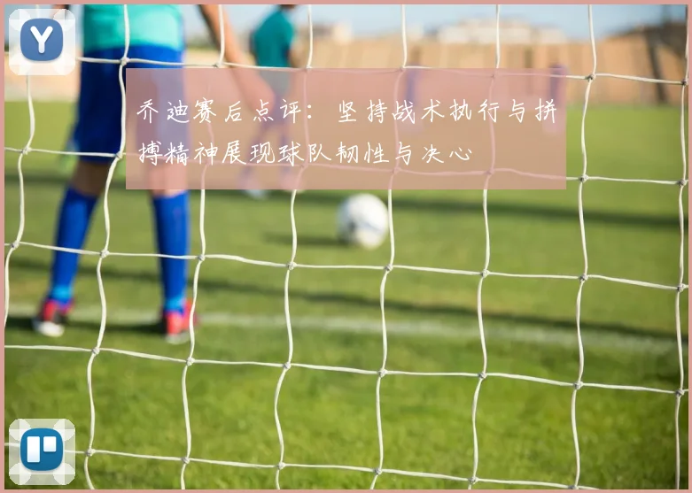 乔迪赛后点评：坚持战术执行与拼搏精神展现球队韧性与决心