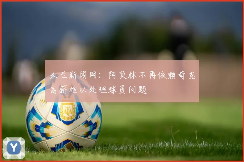 米兰新闻网：阿莫林不再依赖奇克高薪难以处理球员问题