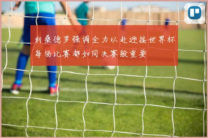 利桑德罗强调全力以赴迎接世界杯每场比赛都如同决赛般重要