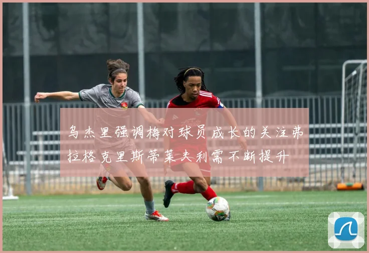 乌杰里强调梅对球员成长的关注弗拉格克里斯蒂莱夫利需不断提升